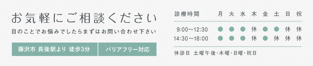 お気軽にご相談ください 目のことでお悩みでしたらまずはお問い合わせ下さい 藤沢市 長後駅より 徒歩3分 バリアフリー対応 診療時間 9:00～12:30 14:30～１8:00 休診日 土曜午後・木曜・日曜・祝日