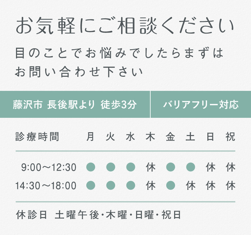 お気軽にご相談ください 目のことでお悩みでしたらまずはお問い合わせ下さい 藤沢市 長後駅より 徒歩3分 バリアフリー対応 診療時間 9:00～12:30 14:30～１8:00 休診日 土曜午後・木曜・日曜・祝日